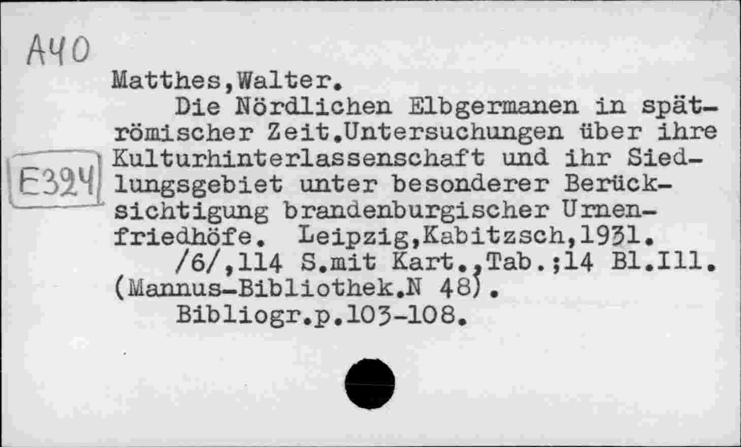 ﻿I
MO
Matthes,Walteг.
Die Nördlichen Elbgermanen in spätrömischer Zeit.Untersuchungen über ihre ? Kulturhinterlassenschaft und ihr Sied-lungsgebiet unter besonderer Berücksichtigung brandenburgischer Urnenfriedhöfe. Leipzig,Kabitzsch,1931.
/6/,114 S.mit Kart.,Tab.;14 Bl.Ill. (Mannus-Bibliothek.N 48; .
Bibliogr.p.103-108.